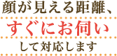 顔が見える距離、すぐにお伺いして対応します